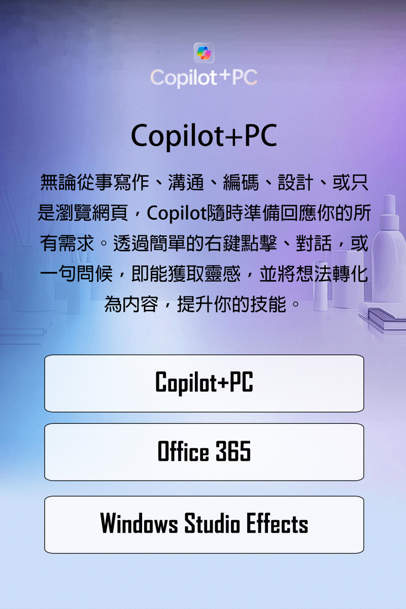 無論從事寫作、溝通、編碼、設計、或只 是瀏覽網頁,Copilot隨時準備回應你的所 有需求。透過簡單的右鍵點擊、對話,或 一句問候,即能獲取靈感,並將想法轉化 為內容,提升你的技能。 