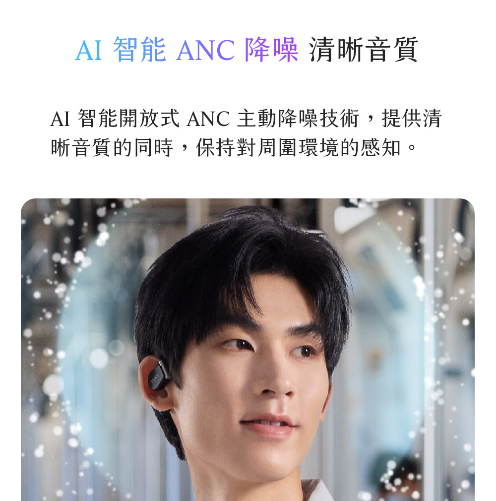 AI 智能 ANC 降噪 清晰音質 AI 智能開放式 ANC 主動降噪技術,提供清 晰音質的同時,保持對周圍環境的感知。 