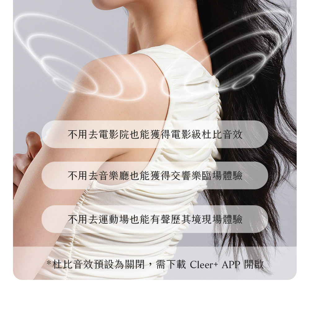 不用去電影院也能獲得電影級杜比音效 不用去音樂廳也能獲得交響樂臨場體驗 不用去運動場也能有聲歷其境現場體驗 杜比音效預設為關閉,需下載 Cleer APP 開啟 