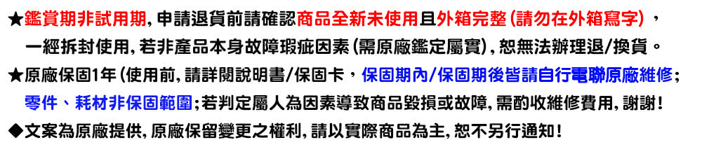 鑑賞期非試用期,申請退貨前請確認商品全新未使用且外箱完整請勿在外箱寫字, 一經拆封使用,若非產品本身故障瑕疵因素需原廠鑑定屬實,恕無法辦理退換貨。 原廠保固1年 使用前, 請詳閱說明書保固卡,保固期內保固期後皆請自行電聯原廠維修 零件、耗材非保固範圍若判定屬人為因素導致商品毀損或故障,需酌收維修費用, 謝謝 文案為原廠提供, 原廠保留變更之權利, 請以實際商品為主, 恕不另行通知 