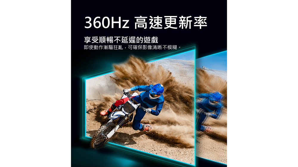 360Hz 高速更新率 享受順暢不延遲的遊戲 即使動作漸驅狂亂,可確保影像清晰不模糊。 