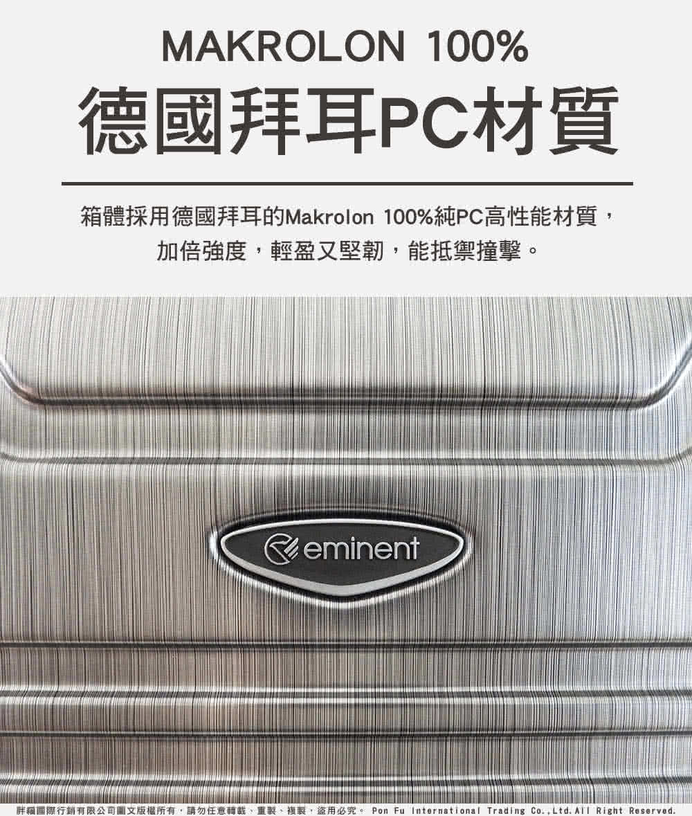 德國拜耳PC材質 箱體採用德國拜耳的Makrolon 100%純PC高性能材質, 加倍強度,輕盈又堅韌,能抵禦撞擊。 胖瘋國際行銷有限公司圖文版權所有,請勿任意轉載、重製、複製,盜用必究。 Pon Fu International Trading Co.,Ltd. All Right Reserved. 