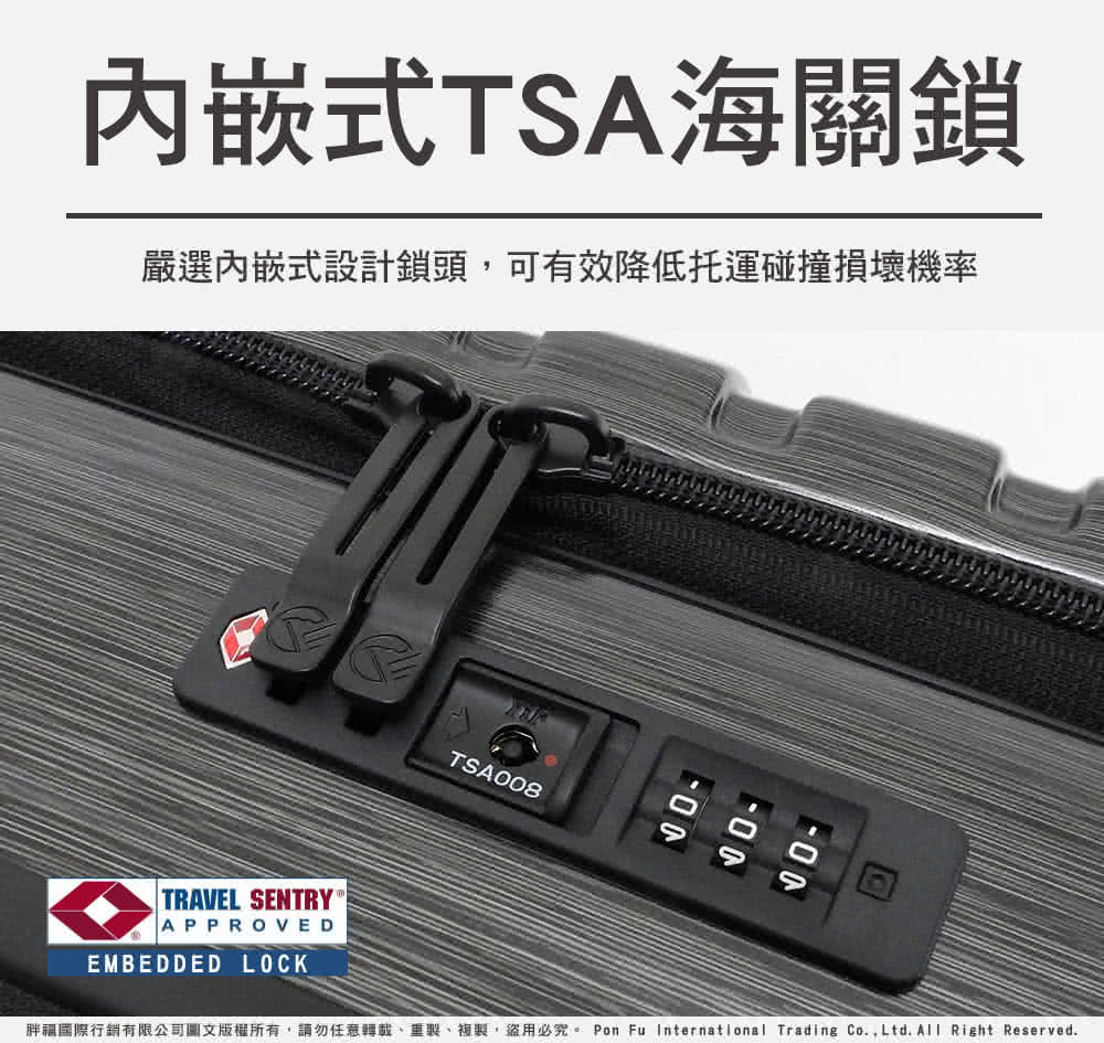 內嵌式TSA海關鎖 嚴選內嵌式設計鎖頭,可有效降低托運碰撞損壞機率 胖福國際行銷有限公司圖文版權所有,請勿任意轉載、重製、複製,盜用必究。 Pon Fu International Trading Co.,Ltd.All Right Reserved. 