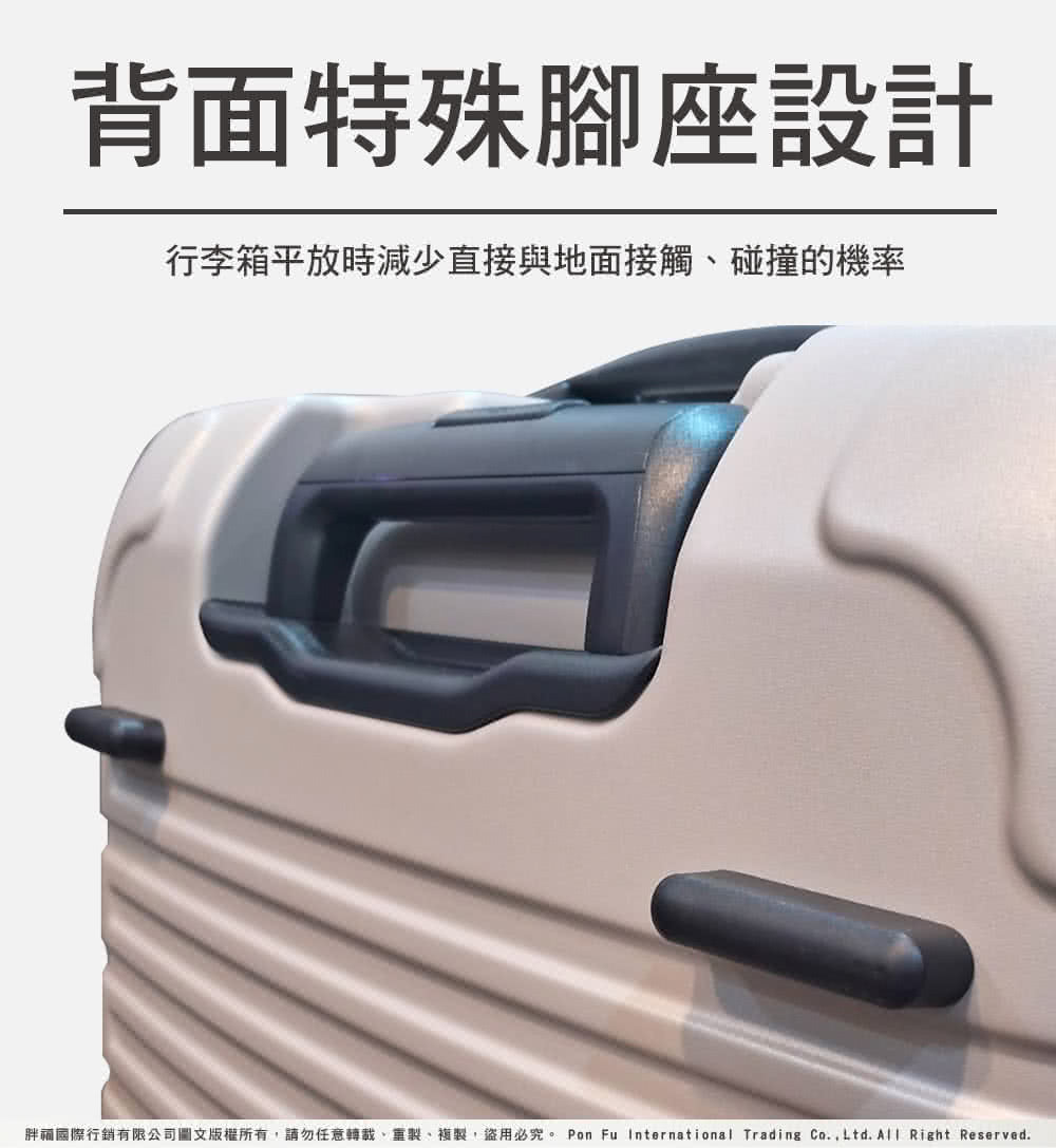 背面特殊腳座設計 行李箱平放時減少直接與地面接觸、碰撞的機率 胖和國際行銷有限公司圖文版權所有,請勿任意轉載、重製、複製,盜用必究。 Pon Fu International Trading Co.,Ltd. All Right Reserved. 