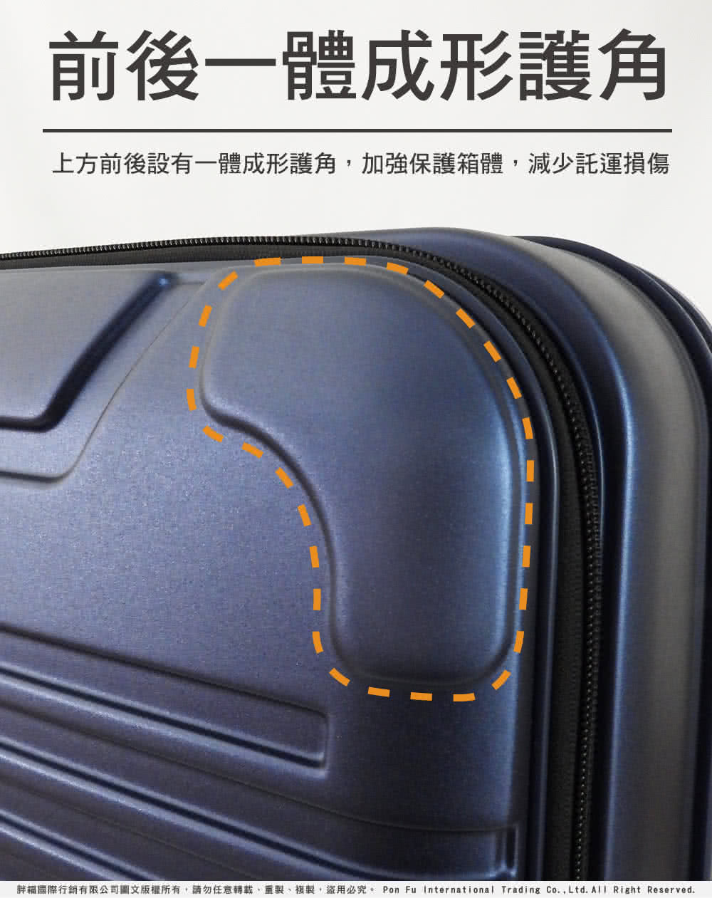 前後一體成形護角 上方前後設有一體成形護角,加強保護箱體,減少託運損傷 胖福國際行銷有限公司圖文版權所有,請勿任意轉載、重製、複製,盜用必究。 Pon Fu International Trading Co.,Ltd. All Right Reserved. 