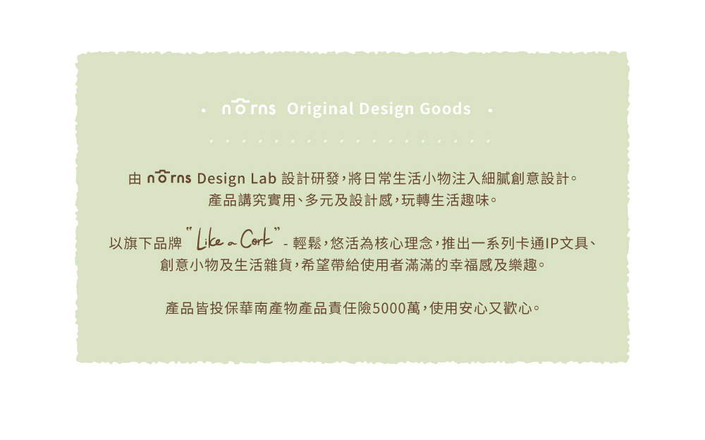 由 norns Design Lab 設計研發,將日常生活小物注入細膩創意設計。 產品講究實用、多元及設計感,玩轉生活趣味。 以旗下品牌Likea Cork輕鬆,悠活為核心理念,推出一系列卡通IP文具、 創意小物及生活雜貨,希望帶給使用者滿滿的幸福感及樂趣。 產品皆投保華南產物產品責任險5000萬,使用安心又歡心。 