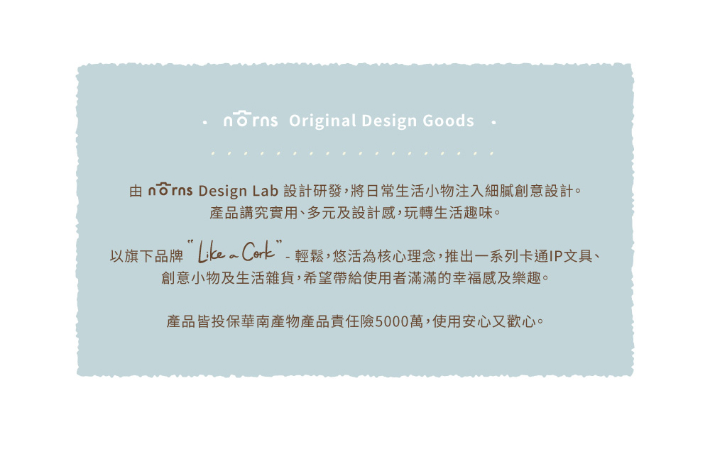 由 norns Design Lab 設計研發,將日常生活小物注入細膩創意設計。 產品講究實用、多元及設計感,玩轉生活趣味。 以旗下品牌Likea Cork輕鬆,悠活為核心理念,推出一系列卡通IP文具、 創意小物及生活雜貨,希望帶給使用者滿滿的幸福感及樂趣。 產品皆投保華南產物產品責任險5000萬,使用安心又歡心。 