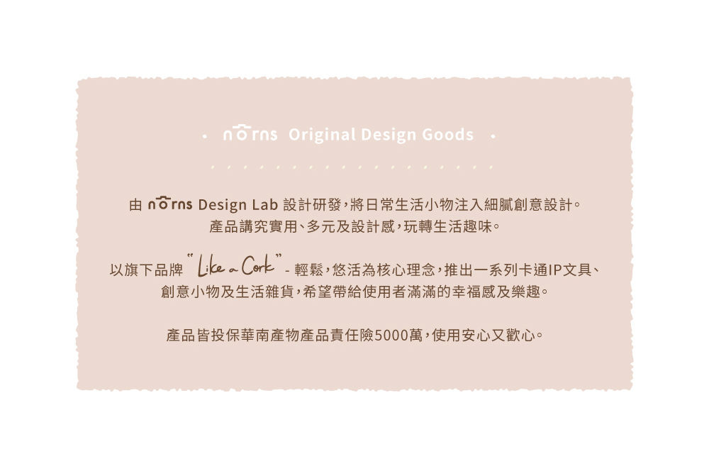 由 nrns Design Lab 設計研發,將日常生活小物注入細膩創意設計。 產品講究實用、多元及設計感,玩轉生活趣味。 以旗下品牌Like Cork輕鬆,悠活為核心理念,推出一系列卡通IP文具、 創意小物及生活雜貨,希望帶給使用者滿滿的幸福感及樂趣。 產品皆投保華南產物產品責任險5000萬,使用安心又歡心。 