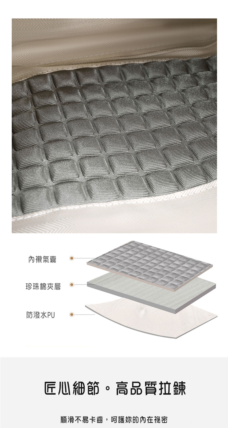 內襯氣囊 珍珠棉夾層 防潑水PU 匠心細節。高品質拉鍊 順滑不易卡齒,呵護你的內在祕密 