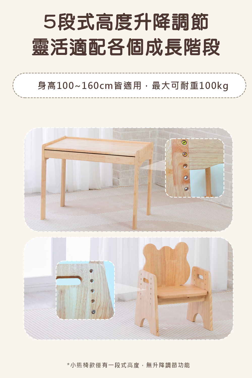 5段式高度升降調節 靈活適配各個成長階段 身高100160cm皆適用,最大可耐重100kg 小熊椅款僅有一段式高度,無升降調節功能 