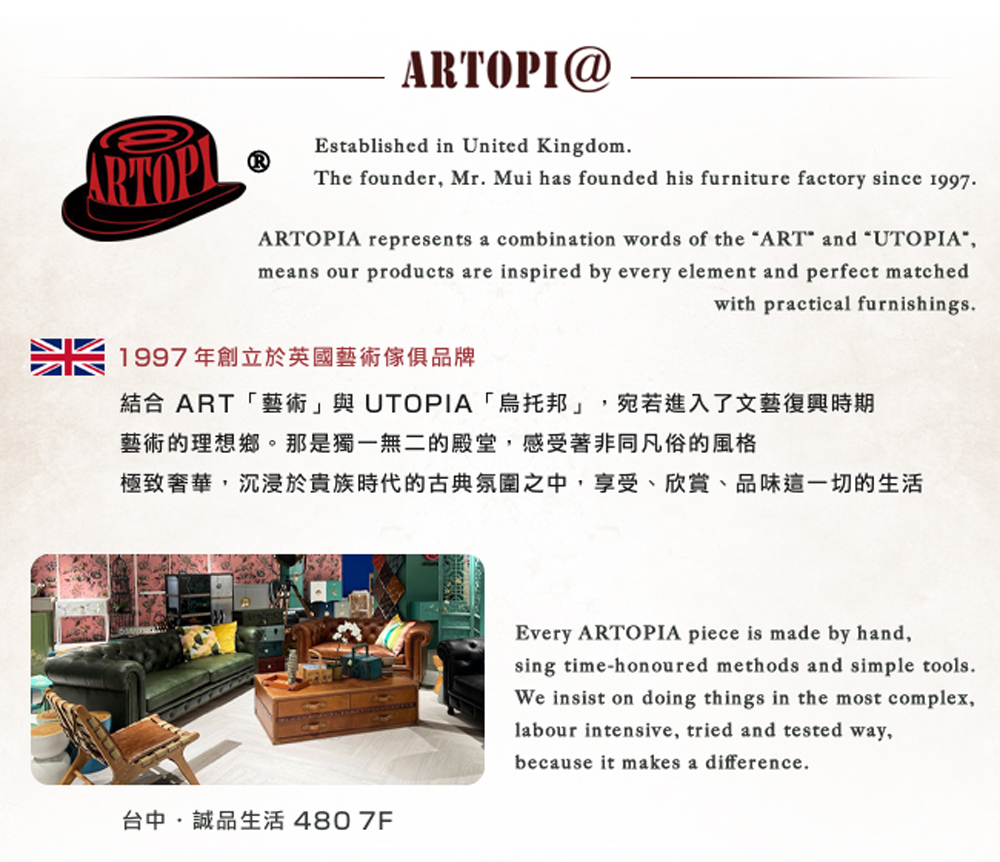 1997年創立於英國藝術傢俱品牌 結合 ART藝術與 UTOPIA烏托邦,宛若進入了文藝復興時期 藝術的理想鄉。那是獨一無二的殿堂,感受著非同凡俗的風格 極致奢華,沉浸於貴族時代的古典氛圍之中,享受、欣賞、品味這一切的生活 