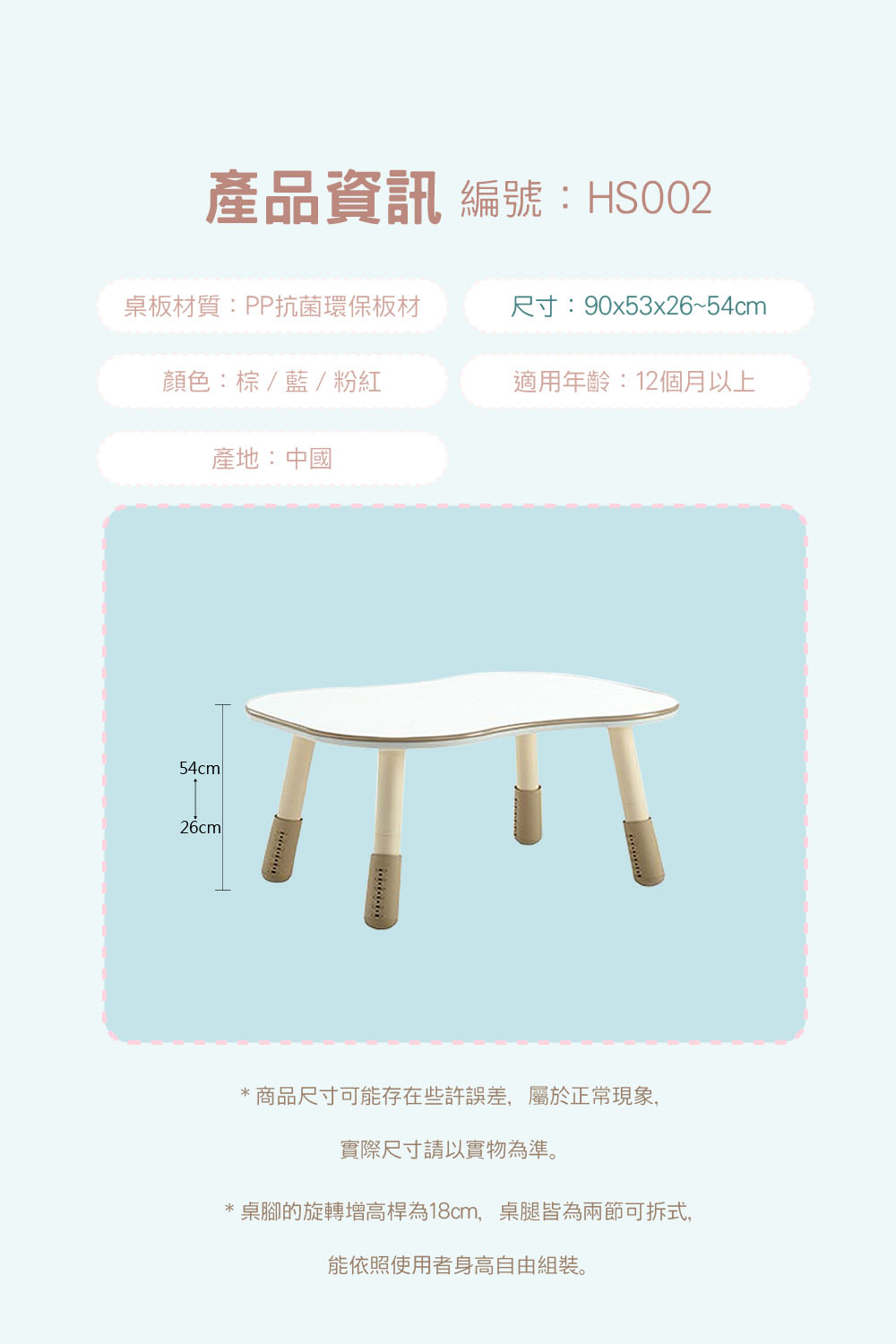 產品資訊 編號:HS002桌板材質:PP抗菌環保板材尺寸:90x53x26~54cm顏色:棕/藍/粉紅適用年齡:12個月以上產地:中國54cm26cm*商品尺寸可能存在些許誤差,屬於正常現象,實際尺寸請以實物為準。*桌腳的旋轉增高桿為18cm,桌腿皆為兩節可拆式,能依照使用者身高自由組裝。