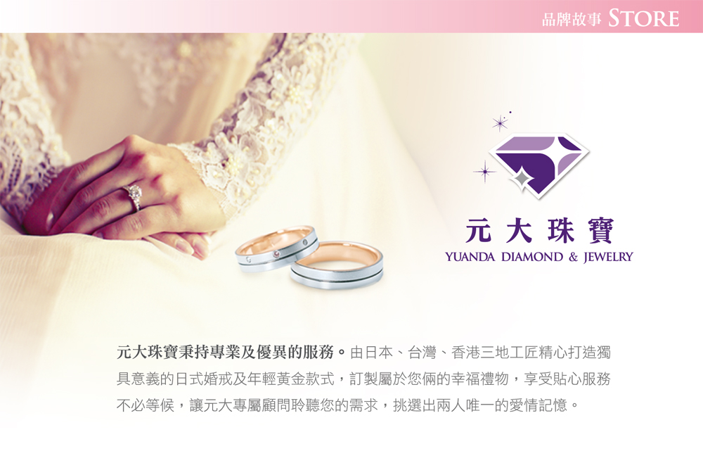 品牌故事 STORE 元大珠寶 元大珠寶秉持專業及優異的服務。由日本、台灣、香港三地工匠精心打造獨 具意義的日式婚戒及年輕黃金款式,訂製屬於您兩的幸福禮物,享受貼心服務 不必等候,讓元大專屬顧問聆聽您的需求,挑選出兩人唯一的愛情記憶。 