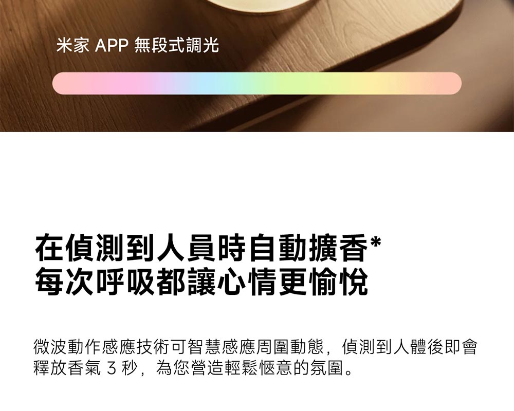 米家 APP 無段式調光 在偵測到人員時自動擴香 每次呼吸都讓心情更愉悅 微波動作感應技術可智慧感應周圍動態,偵測到人體後即會 釋放香氣 3秒,為您營造輕鬆愜意的氛圍。 