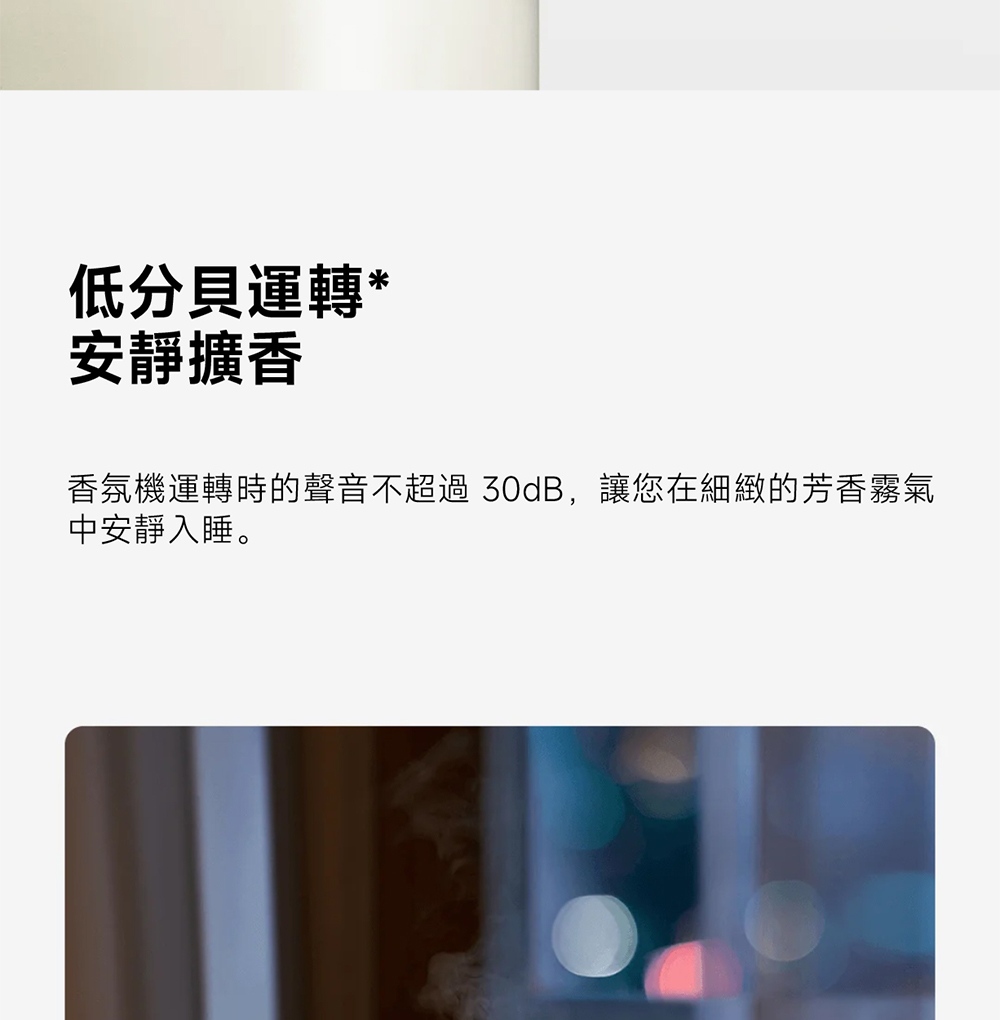 低分貝運轉 安靜擴香 香氛機運轉時的聲音不超過 30dB,讓您在細緻的芳香霧氣 中安靜入睡。 