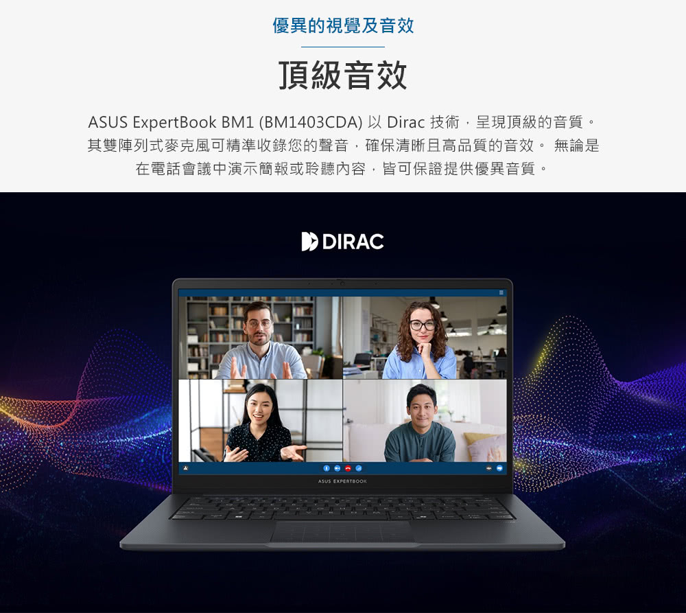 優異的視覺及音效 頂級音效 ASUS ExpertBook BM1 BM1403CDA以Dirac 技術,呈現頂級的音質。 其雙陣列式麥克風可精準收錄您的聲音,確保清晰且高品質的音效。 無論是 在電話會議中演示簡報或聆聽內容,皆可保證提供優異音質。