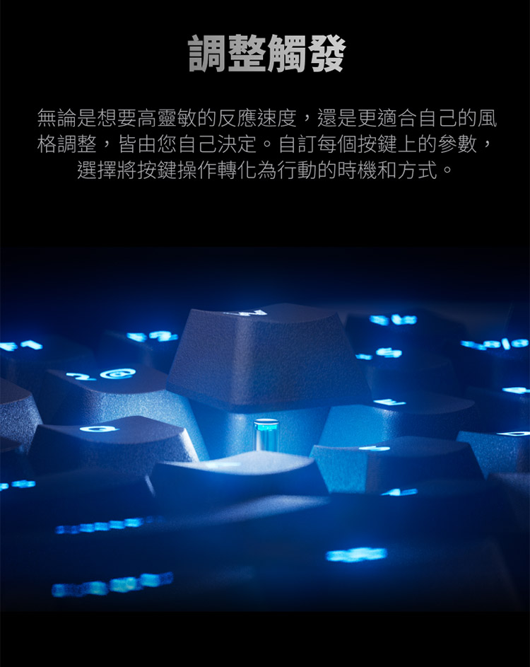 調整觸發 無論是想要高靈敏的反應速度,還是更適合自己的風 格調整,皆由您自己決定。自訂每個按鍵上的參數, 選擇將按鍵操作轉化為行動的時機和方式。 