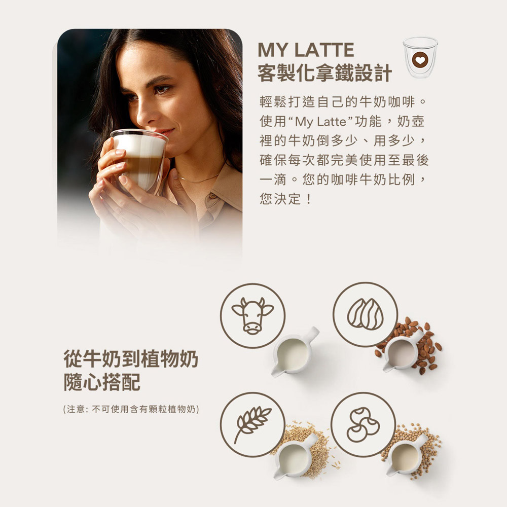 從牛奶到植物奶隨心搭配(注意:不可使用含有顆粒植物奶)MY LATTE客製化拿鐵設計輕鬆打造自己的牛奶咖啡。使用“My Latte”功能,奶壺裡的牛奶倒多少、用多少,確保每次都完美使用至最後一滴。您的咖啡牛奶比例,您決定!