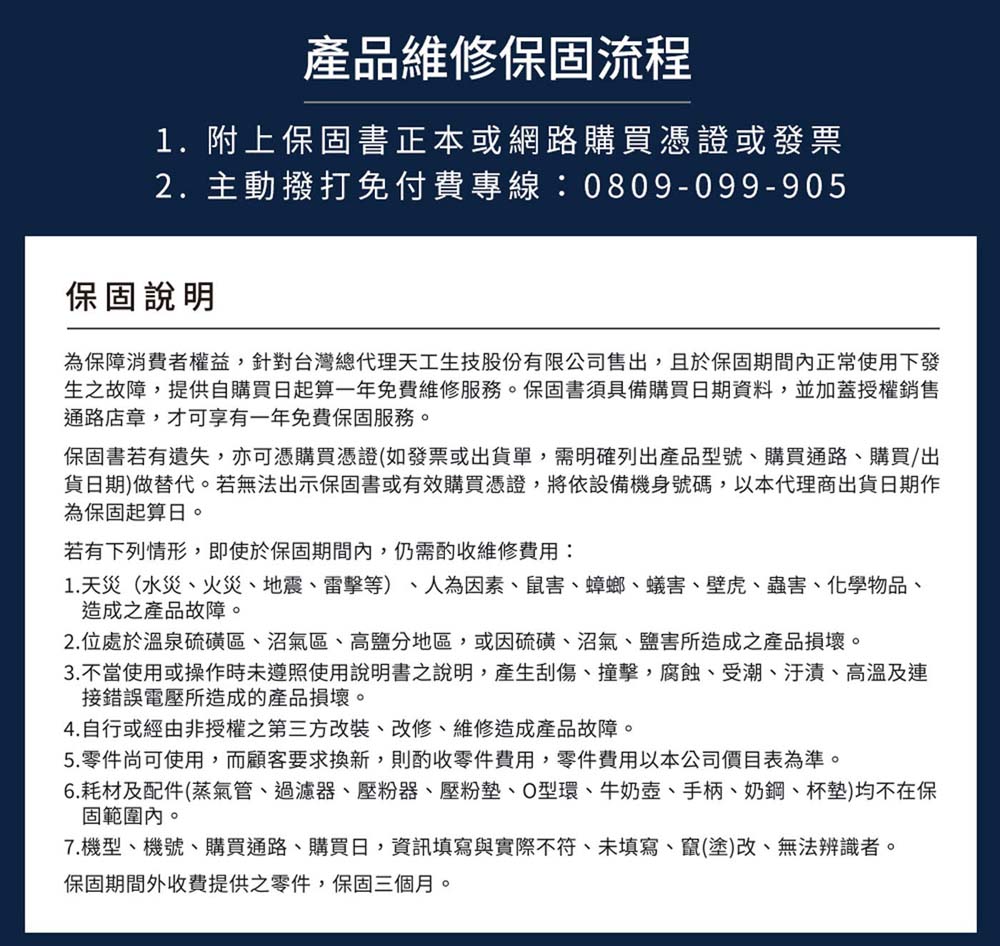 產品維修保固流程1.附上保固書正本或網路購買憑證或發票2. 主動撥打免付費專線0809-099-905保固說明為保障消費者權益針對台灣總代理天工生技股份有限公司售出,且於保固期間正常使用下發生之故障,提供自購買日起算一年免費維修服務。保固書須具備購買日期資料,並加蓋授權銷售通路店章,才可享有一年免費保固服務。保固書若有遺失,亦可憑購買憑證(如發票或出貨單,需明確列出產品型號、購買通路、購買/出貨日期)做替代。若無法出示保固書或有效購買憑證,將依設備機身號碼,以本代理商出貨日期作為保固起算日。若有下列情形,即使於保固期間內,仍需酌收維修費用:1. 天災(水災、火災、地震、雷擊等)、人為因素、鼠害、蟑螂、蟻害、壁虎、蟲害、化學物品、造成之產品故障。2. 位處於溫泉硫磺區、沼氣區、高鹽分地區,或因硫磺、沼氣、鹽害所造成之產品損壞。3.不當使用或操作時未遵照使用說明書之說明,產生刮傷、撞擊,腐蝕、受潮、汙漬、高溫及連接錯誤電壓所造成的產品損壞。4.自行或經由非授權之第三方改裝,改修、維修造成產品故障。5.零件尚可使用,而顧客要求換新,則酌收零件費用,零件費用以本公司價目表為準。6. 耗材及配件(蒸氣管、過濾器、壓粉器、壓粉墊、O型環、牛奶壺、手柄、奶鋼、杯墊)均不在保固範圍內。7.機型、機號、購買通路、購買日,資訊填寫與實際不符、未填寫、竄(塗)改、無法辨識者。保固期間外收費提供之零件,保固三個月。