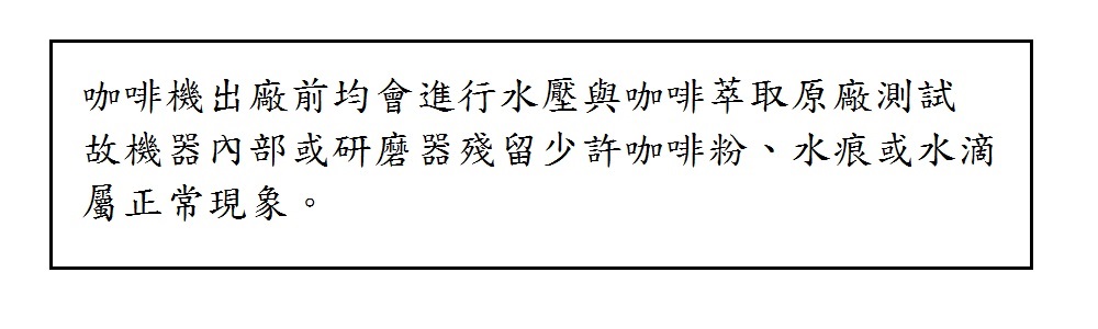 咖啡機出廠前均會進行水壓與咖啡萃取原廠測試故機器內部或研磨器殘留少許咖啡粉、水痕或水滴屬正常現象。