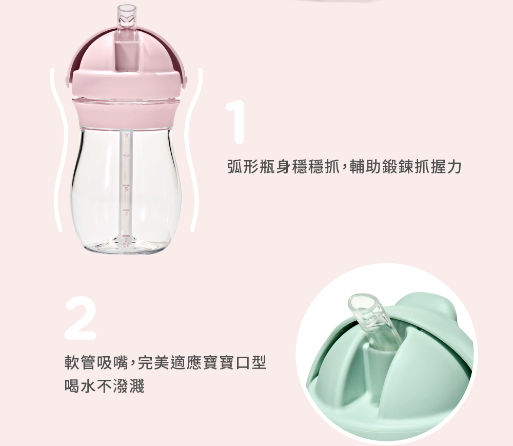 弧形瓶身穩穩抓,輔助鍛鍊抓握力 軟管吸嘴,完美適應寶寶口型 喝水不潑濺
