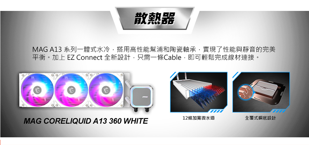 散熱器 MAG A13 系列一體式水冷,搭用高性能幫浦和陶瓷軸承,實現了性能與靜音的完美 平衡。加上EZ Connect 全新設計,只需一條Cable,即可輕鬆完成線材連接。 12條加寬微水道 全覆式銅底設計 