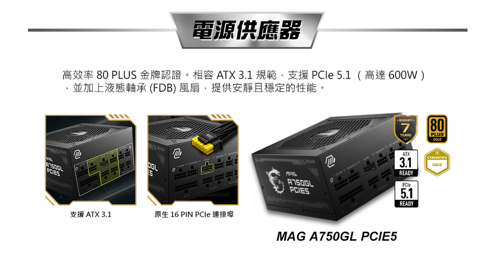 電源供應器 高效率 80 PLUS金牌認證。相容 ATX 3.1 規範,支援PCle 5.1 高達600W 並加上液態軸承FDB風扇,提供安靜且穩定的性能。 支援 ATX 3.1 原生 16 PIN PCle 連接埠 