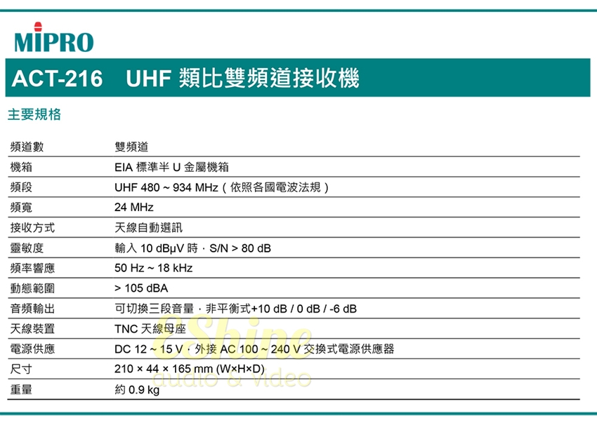 ACT-216 HF 類比雙頻道接收機主要規格頻道數機箱雙頻道EIA 標準半 U 金屬機箱UHF 480~934 Hz(依照各國電波法規)24 MHz天線自動選訊輸入 10 N  80 dB50 Hz~18 kHz頻段頻寬接收方式靈敏度頻率響應動態範圍 105 dBA音頻輸出天線裝置電源供應尺寸重量可切換三段音量非平衡式+10 dB/0dB/-6dBTNC 天線母座DC 12~15V AC100~240V交換式電源供應器210  44  165 mm ()44x165 mm (M約 0.9 kg