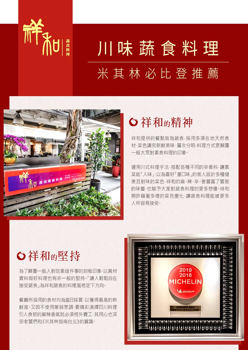 D川味推薦祥蔬食 Vegetarian祥的精神祥和提供的餐點皆為蔬食採用多項在地天然食材菜色講究新鮮美味層次分明料理方式更顛覆一般大眾對素食料理的印象。運用川式料理手法搭配各種不同的辛香料讓素菜能入味」以為喜好口味」的客人設計多種健康且對味的菜色祥和的麻、辣、辛、香豐富了饕客的味蕾也賦予大家對蔬食料理的更多想像。祥和期許藉著多樣的菜色變化,讓蔬食料理能被更多人所容易接受。祥和的堅持為了顛覆一般人對吃素這件事的刻板印象,以真材實料做好料理也有非一般的堅持。「讓人輕鬆自在接受蔬食」為祥和蔬食的料理風格定下方向。餐廳所採用的食材均為當日採買,以獲得最高的新鮮度。又因不使用蔥蒜烹調,要精彩演繹四川料理引人食慾的麻辣香氣就必須格外費·其用心也深受老饕們和《米其林指南》的賞識。2019MICHELINMICHELIN「和蔬食料理 2018台北米其林必比登