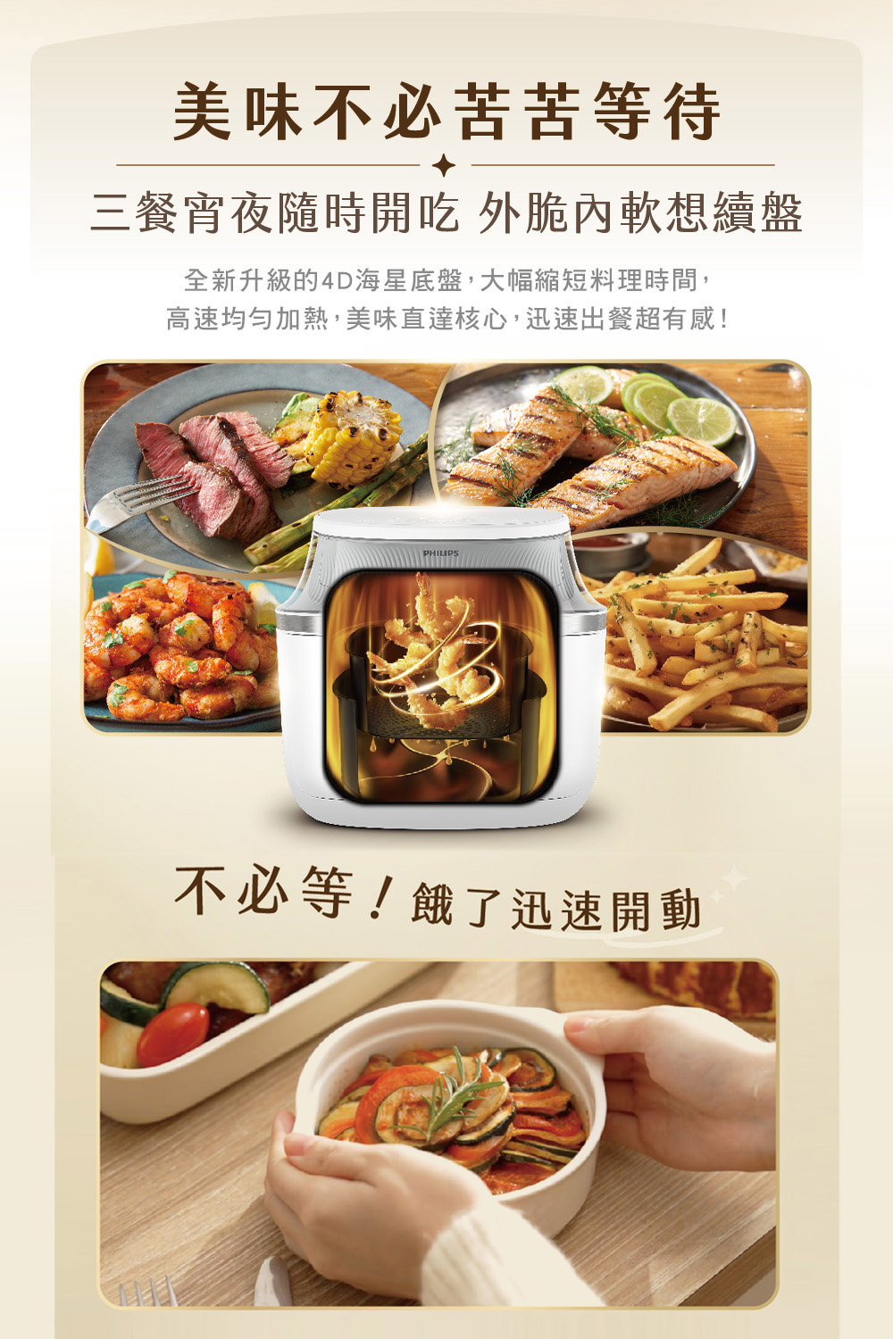 美味不必苦苦等待 三餐宵夜隨時開吃 外脆內軟想續盤 全新升級的4D海星底盤,大幅縮短料理時間, 高速均勻加熱,美味直達核心,迅速出餐超有感 不必等餓了迅速開動 
