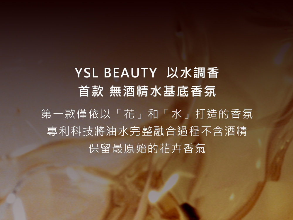 YSL BEAUTY 以水調香 首款 無酒精水基底香氛 第一款僅依以花和水打造的香氛 專利科技將油水完整融合過程不含酒精 保留最原始的花卉香氣 