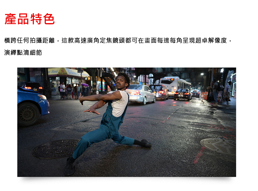 產品特色 橫跨任何拍攝距離,這款高速廣角定焦鏡頭都可在畫面每邊每角呈現超卓解像度, 演繹點滴細節