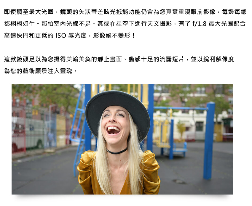即使調至最大光圈,鏡頭的矢狀彗差眩光抵銷功能仍會為您真實重現眼前影像,每邊每緣 都栩栩如生。那怕室內光線不足、甚或在星空下進行天文攝影,有了 f1.8 最大光圈配合 高速快門和更低的ISO感光度,影像絕不變形 這款鏡頭足以為您攝得美輪美奐的靜止畫面、動感十足的流麗短片,並以銳利解像度 為您的藝術願景注入靈魂。