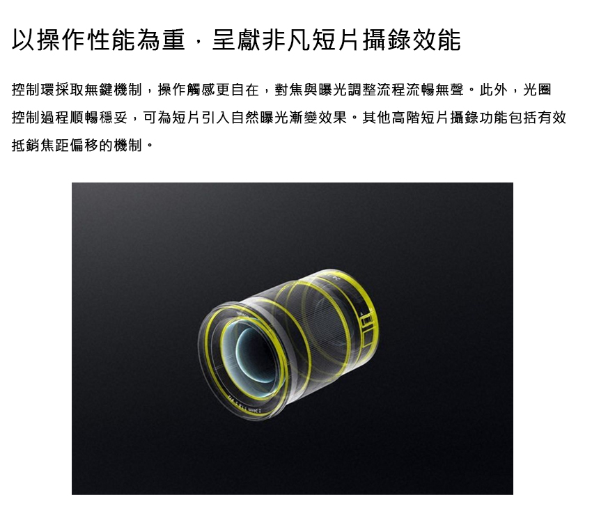 以操作性能為重,呈獻非凡短片攝錄效能 控制環採取無鍵機制,操作觸感更自在,對焦與曝光調整流程流暢無聲。此外,光圈 控制過程順暢穩妥,可為短片引入自然曝光漸變效果。其他高階短片攝錄功能包括有效 抵銷焦距偏移的機制。