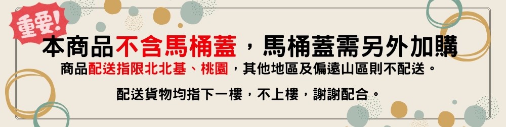 重要 本商品不含馬桶蓋,馬桶蓋需另外加購 商品配送指限北北基、桃園,其他地區及偏遠山區則不配送。 配送貨物均指下一樓,不上樓,謝謝配合。 