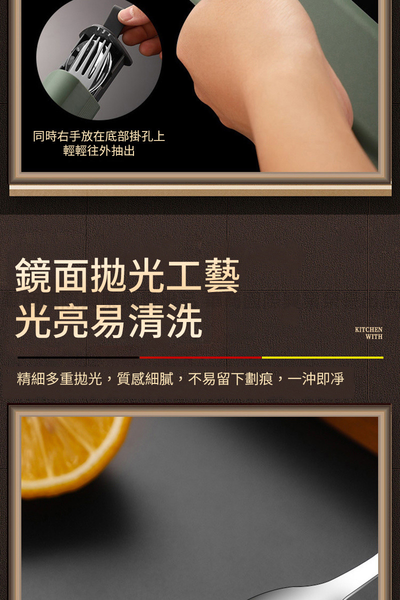 同時右手放在底部掛孔上 輕輕往外抽出 鏡面拋光工藝 光亮易清洗 精細多重拋光,質感細膩,不易留下劃痕,一沖即凈 