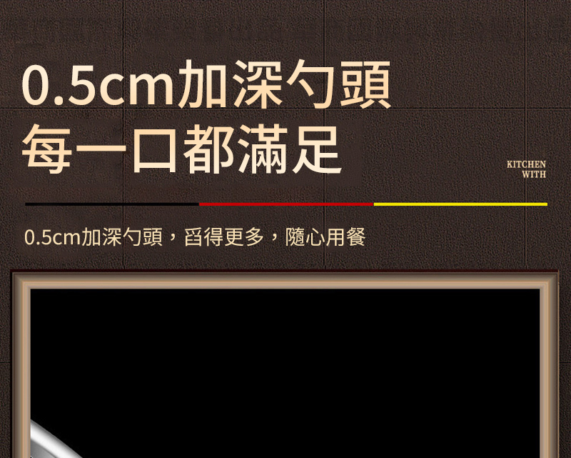 0.5cm加深勺頭 每一口都滿足 0.5cm加深勺頭,舀得更多,隨心用餐 