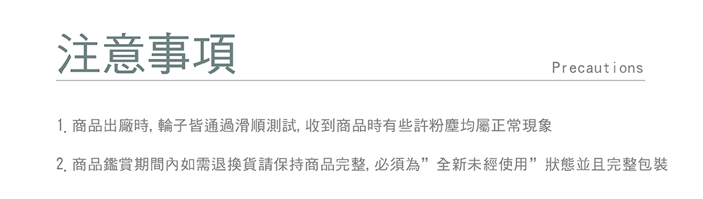 注意事項 1. 商品出廠時, 輪子皆通過滑順測試,收到商品時有些許粉塵均屬正常現象 2. 商品鑑賞期間內如需退換貨請保持商品完整,必須為全新未經使用狀態並且完整包裝 