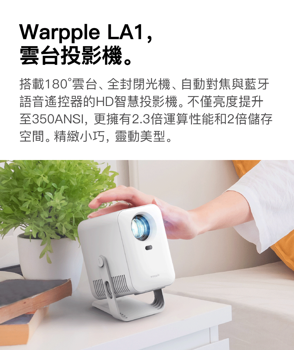 雲台投影機。 搭載180雲台、全封閉光機、自動對焦與藍牙 語音遙控器的HD智慧投影機。不僅亮度提升 至350ANSI,更擁有2.3倍運算性能和2倍儲存 空間。精緻小巧,靈動美型。 