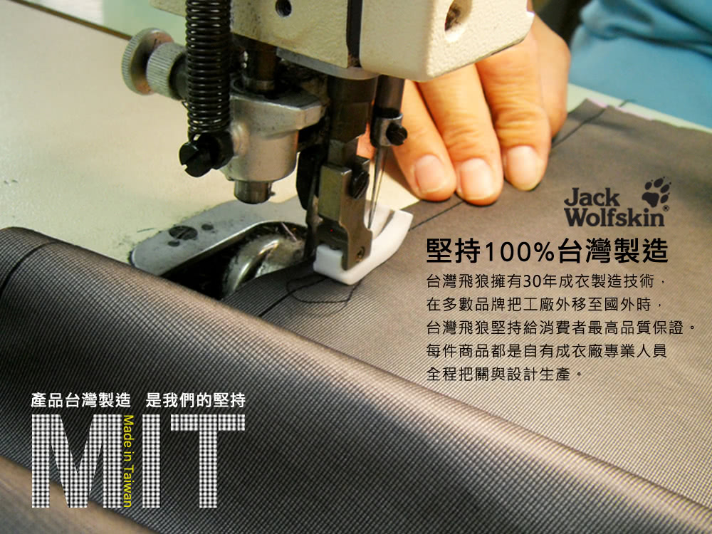JackWolfskin堅持100%台灣製造台灣飛狼擁有30年成衣製造技術產品台灣製造 是我們的堅持MIT在多數品牌把工廠外移至國外時,台灣飛狼堅持給消費者最高品質保證。每件商品都是自有成衣廠專業人員全程把關與設計生產。