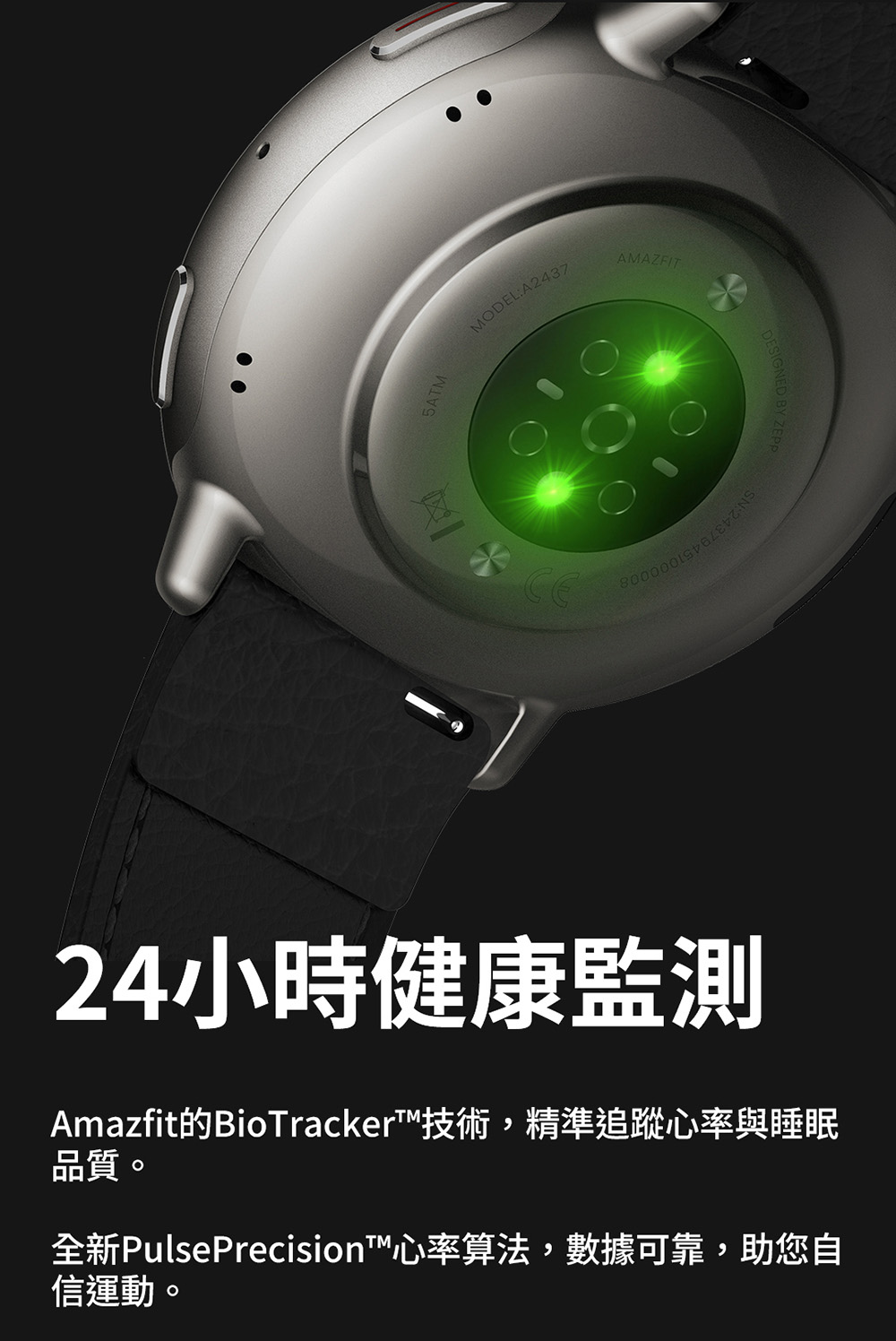 24小時健康監測 Amazfit的BioTracker技術,精準追蹤心率與睡眠 品質。 全新PulsePrecision心率算法,數據可靠,助您自 信運動。 