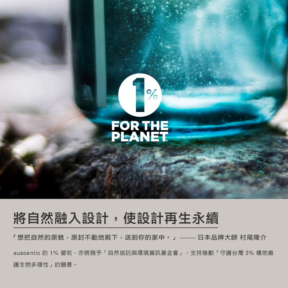 將自然融入設計,使設計再生永續 想把自然的原貌,原封不動地剪下,送到你的家中。日本品牌大師 村尾隆介 auscentic 的1%營收,亦將捐予自然信託與環境資訊基金會,支持推動守護台灣3% 棲地維 護生物多樣性的願景。 