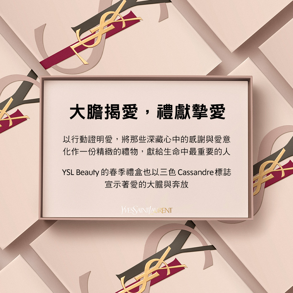 大膽揭愛,禮獻摯愛 以行動證明愛,將那些深藏心中的感謝與愛意 化作一份精緻的禮物,獻給生命中最重要的人 YSL Beauty 的春季禮盒也以三色 Cassandre 標誌 宣示著愛的大膽與奔放 