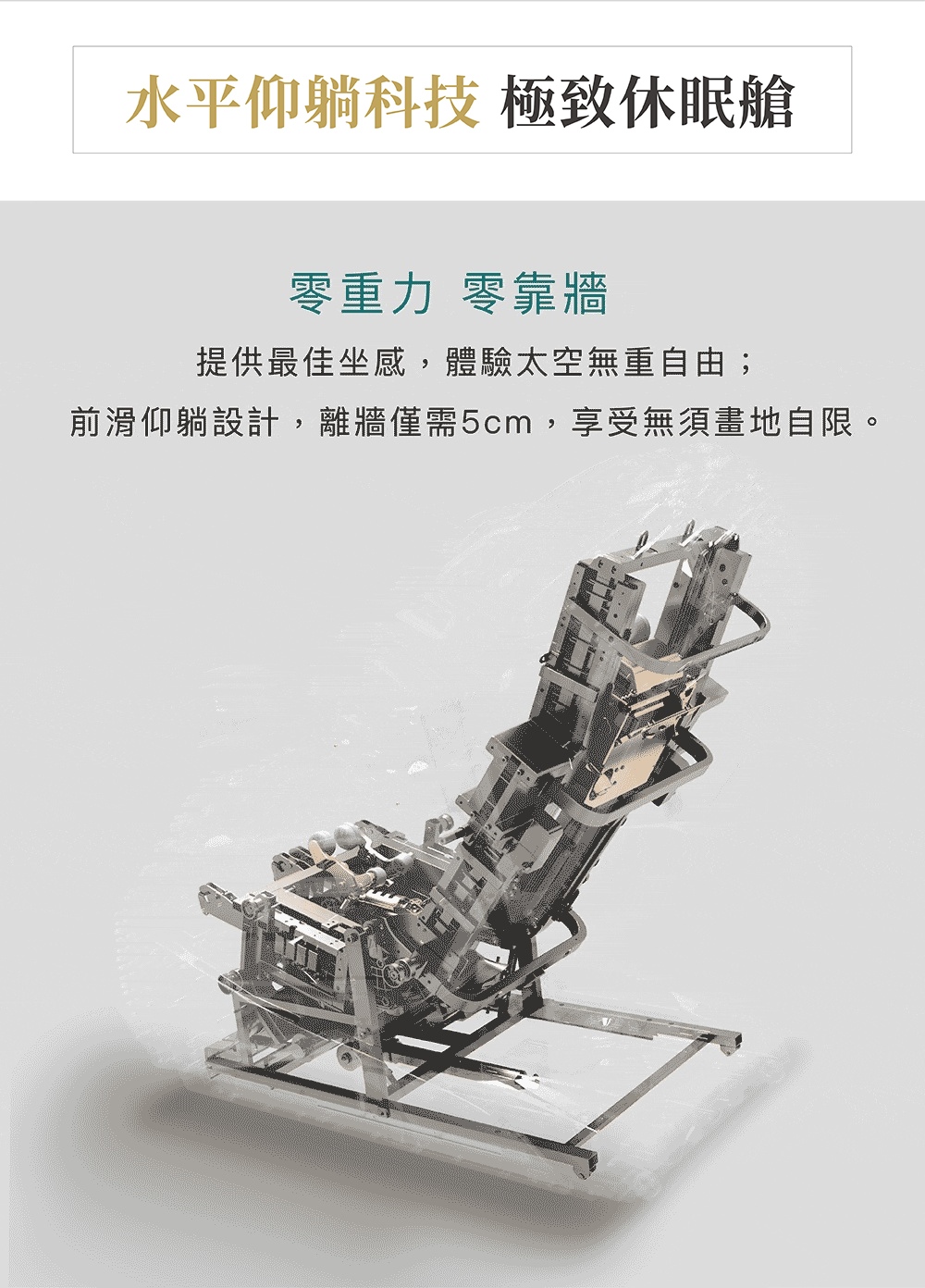 水平仰躺科技 極致休眠艙 零重力 零靠牆 提供最佳坐感,體驗太空無重自由 前滑仰躺設計,離牆僅需5cm,享受無須畫地自限。 