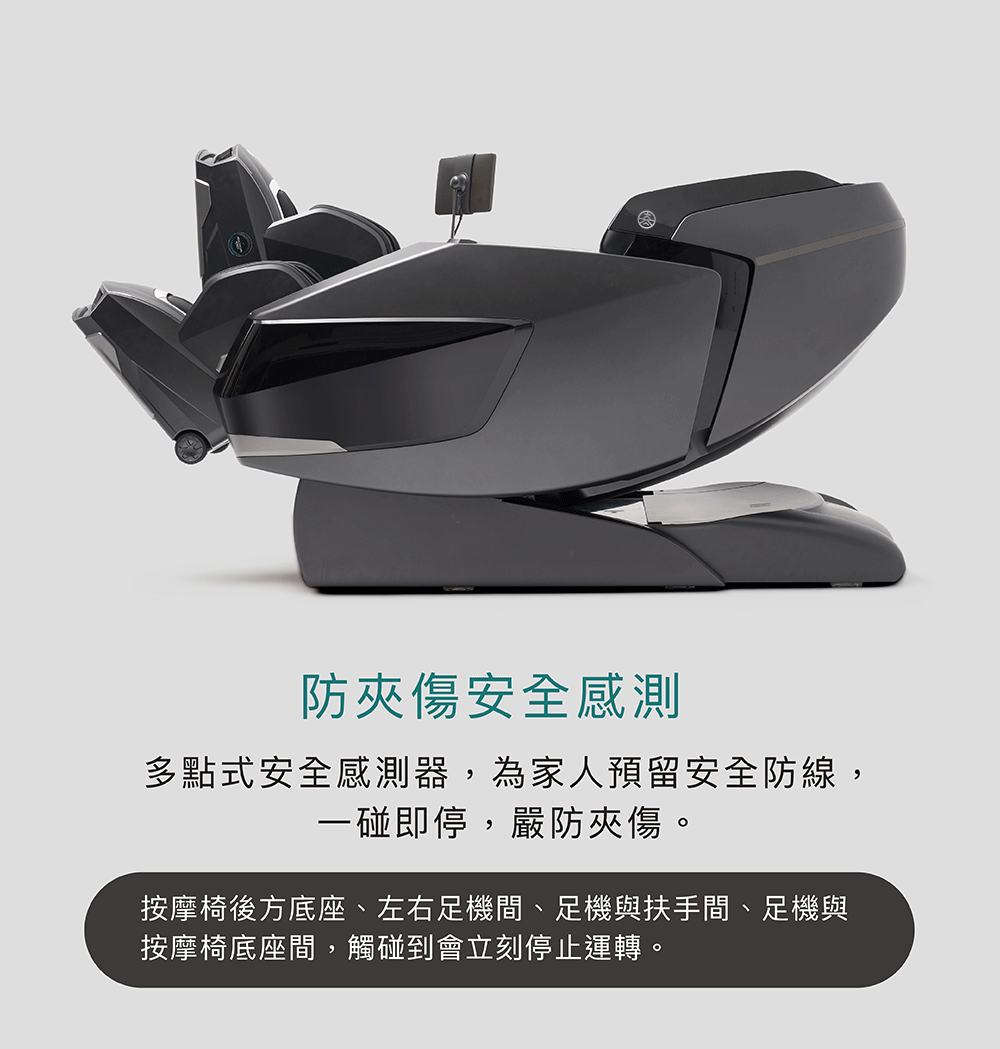 防夾傷安全感測 多點式安全感測器,為家人預留安全防線, 一碰即停,嚴防夾傷。 按摩椅後方底座、左右足機間、足機與扶手間、足機與 按摩椅底座間,觸碰到會立刻停止運轉。 