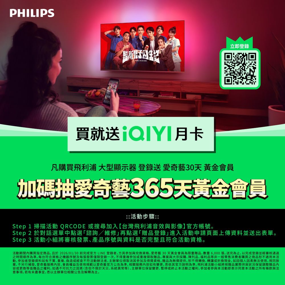 PHILIPS立即登錄所男子 買就送凡購買飛利浦 大型顯示器 登錄送奇藝30天黃金會員加碼抽愛奇藝365天黃金會員活步驟::Step 1 掃描活動 QRCODE 或搜尋加入【台灣飛利浦音效與影像官帳號。Step 2 於對話選單中點選諮詢/維修再點選「贈品登錄進入活動申請頁面上傳資料並送出表單。Step 3 活動小組將審核發票產品序號與資料是否完整且符合活動資格。活動期間內購買指定商品,且於2026/01/30 前完成官方LINE 登錄者,方與兌資格,愛奇藝30天黄金會員為限量贈品,數量6,000張,送完為止,以完成登錄並審核通過之時間順序為準,每台符合資格之機器序號及每張發票僅限登錄一次,不得重複參加或重複領取贈品,專案與大宗採購陳列品福利品等非一般零售消費者購買之商品適用本活動,參加者登錄資料如有不實、重複、偽造或經查不符活動辦法者,主辦單位得取消其參加及得獎資格,贈品為無償提供,恕不得轉換、轉讓或折換,如因無法使用,同放棄,不另行補發,愛奇藝服務內容、會員權益及使用規範以愛奇藝官方公告為準,相關服務內容如有變更,悉依其官方說明為準,飛利浦活動小組將視贈品實際供貨狀況保留調整贈品內容或更換等值贈品之權利,如遇不可抗力之因素(含但不限於天災、系統異常等),主辦單位保留變更、暫停或終止本活動之權利,參加者參與本活動即表示同意本活動之所有條款與注意事項,若有未盡事宜,悉以主辦單位相關公告及解釋為主。