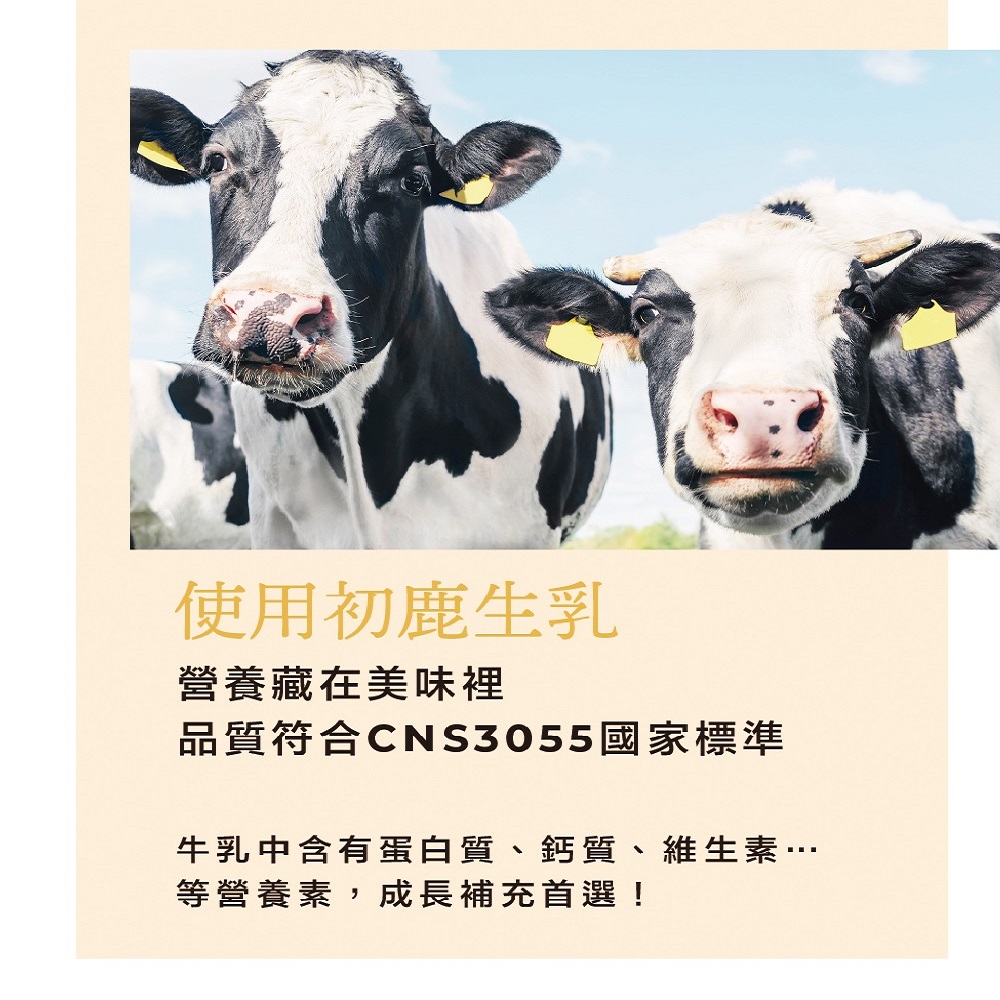 使用初鹿生乳 營養藏在美味裡 品質符合CNS3055國家標準 牛乳中含有蛋白質、鈣質、維生素 等營養素,成長補充首選