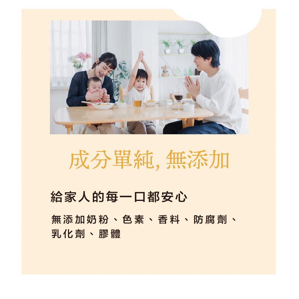 成分單純,無添加 給家人的每一口都安心 無添加奶粉、色素、香料、防腐劑、 乳化劑、膠體