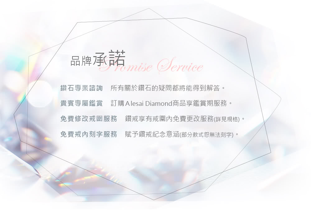 品牌承諾 鑽石專業諮詢 所有關於鑽石的疑問都將能得到解答 貴賓專屬鑑賞 訂購 Alesai Diamond商品享鑑賞期服務。 免費修改戒圍服務 鑽戒享有戒圍內免費更改服務詳見規格 免費戒刻字服務 賦予鑽戒紀念意涵部分款式恕無法刻字。 