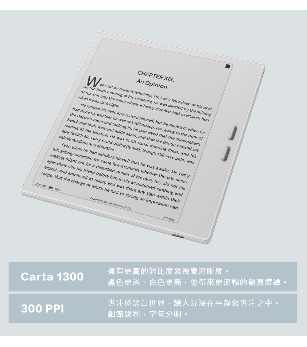 擁有更高的對比度與視覺清晰度。 黑色更深、白色更亮,並帶來更流暢的翻頁體驗。 專注於黑白世界,讓人沉浸在平靜與專注之中。 細節銳利,字句分明。 